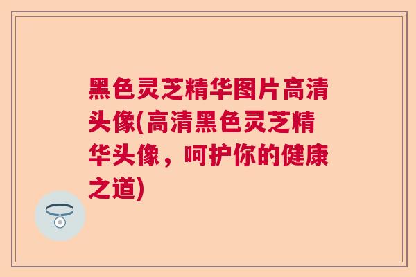 黑色灵芝精华图片高清头像(高清黑色灵芝精华头像，呵护你的健康之道)
