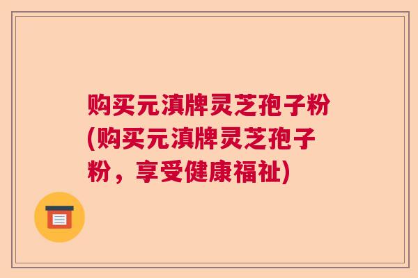 购买元滇牌灵芝孢子粉(购买元滇牌灵芝孢子粉，享受健康福祉)