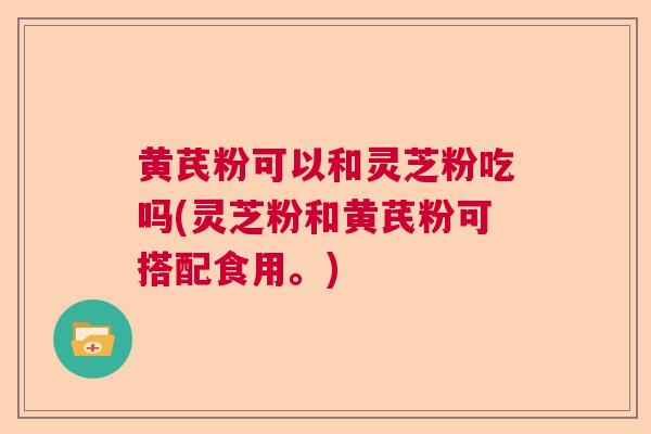 黄芪粉可以和灵芝粉吃吗(灵芝粉和黄芪粉可搭配食用。)