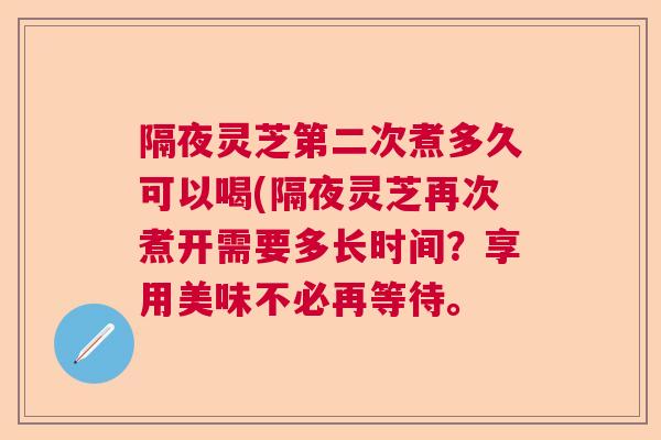 隔夜灵芝第二次煮多久可以喝(隔夜灵芝再次煮开需要多长时间?享用美味不必再等待。 隔夜灵芝第二次煮多久可以喝(隔夜灵芝再次煮开需要多长时间?享用美味不必再等待。