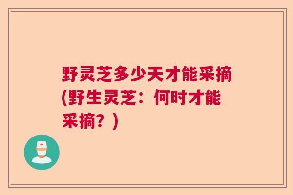 野灵芝多少天才能采摘(野生灵芝：何时才能采摘？)