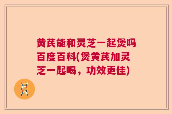 黄芪能和灵芝一起煲吗百度百科(煲黄芪加灵芝一起喝，功效更佳)