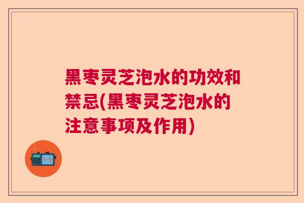 黑枣灵芝泡水的功效和禁忌(黑枣灵芝泡水的注意事项及作用)