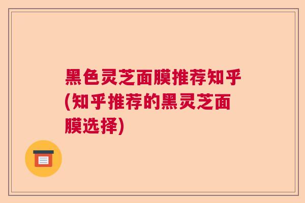 黑色灵芝面膜推荐知乎(知乎推荐的黑灵芝面膜选择)