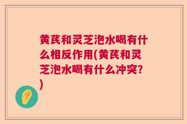 黄芪和灵芝泡水喝有什么相反作用(黄芪和灵芝泡水喝有什么冲突？)