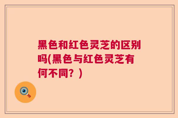 黑色和红色灵芝的区别吗(黑色与红色灵芝有何不同？)