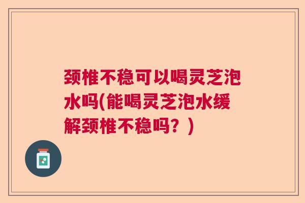 颈椎不稳可以喝灵芝泡水吗(能喝灵芝泡水缓解颈椎不稳吗？)