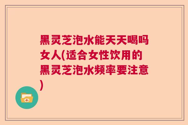黑灵芝泡水能天天喝吗女人(适合女性饮用的黑灵芝泡水频率要注意)