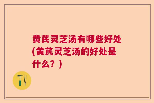 黄芪灵芝汤有哪些好处(黄芪灵芝汤的好处是什么？)