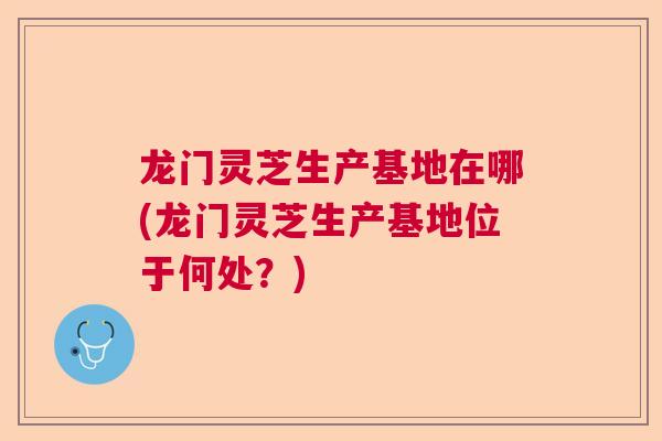 龙门灵芝生产基地在哪(龙门灵芝生产基地位于何处？)