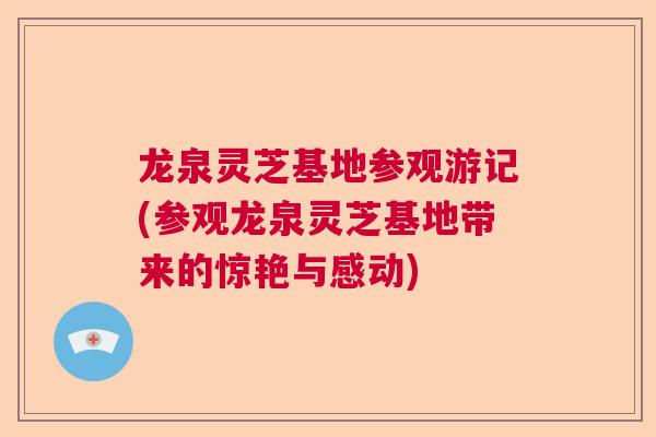 龙泉灵芝基地参观游记(参观龙泉灵芝基地带来的惊艳与感动)