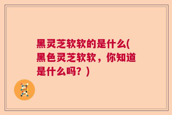 黑灵芝软软的是什么(黑色灵芝软软，你知道是什么吗？)