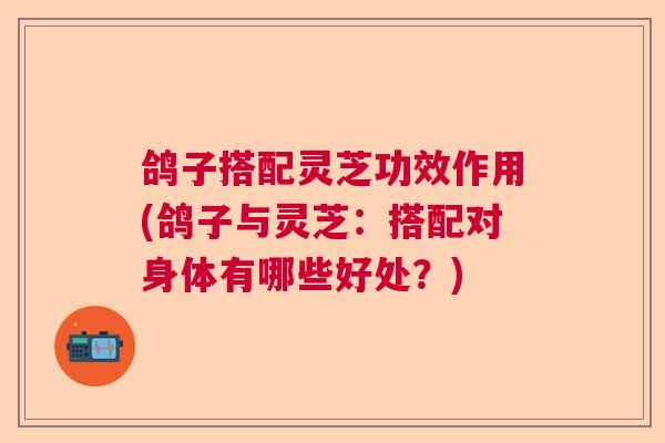 鸽子搭配灵芝功效作用(鸽子与灵芝：搭配对身体有哪些好处？)