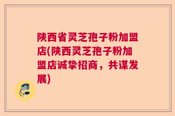 陕西省灵芝孢子粉加盟店(陕西灵芝孢子粉加盟店诚挚招商，共谋发展)