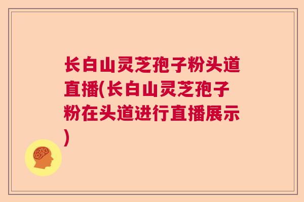 长白山灵芝孢子粉头道直播(长白山灵芝孢子粉在头道进行直播展示)