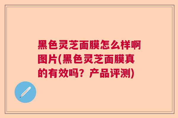 黑色灵芝面膜怎么样啊图片(黑色灵芝面膜真的有效吗？产品评测)