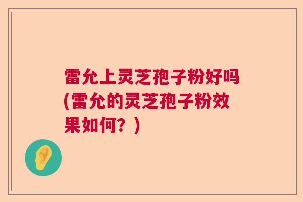 雷允上灵芝孢子粉好吗(雷允的灵芝孢子粉效果如何？)