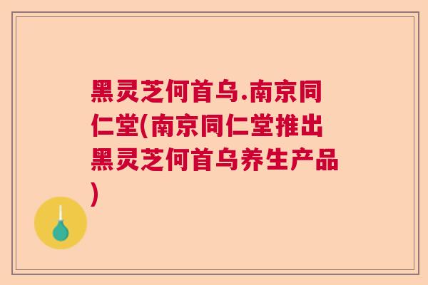 黑灵芝何首乌.南京同仁堂(南京同仁堂推出黑灵芝何首乌养生产品)
