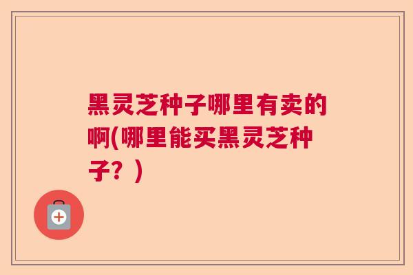 黑灵芝种子哪里有卖的啊(哪里能买黑灵芝种子？)