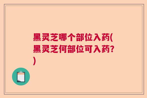 黑灵芝哪个部位入药(黑灵芝何部位可入药？)