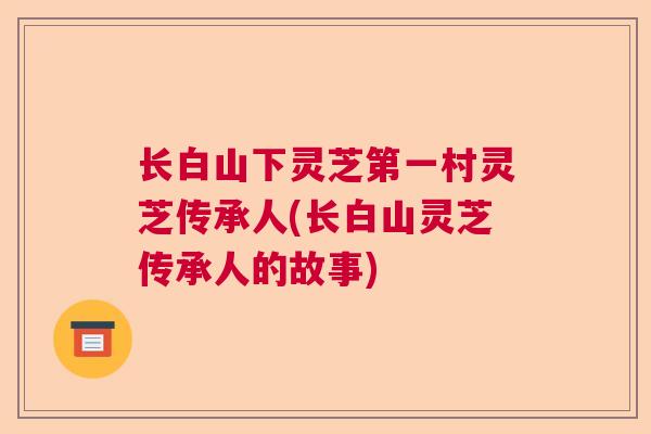 长白山下灵芝第一村灵芝传承人(长白山灵芝传承人的故事)