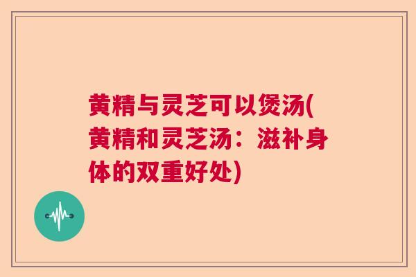 黄精与灵芝可以煲汤(黄精和灵芝汤：滋补身体的双重好处)