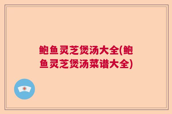 鲍鱼灵芝煲汤大全(鲍鱼灵芝煲汤菜谱大全)