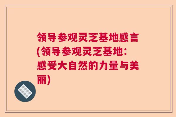 领导参观灵芝基地感言(领导参观灵芝基地：感受大自然的力量与美丽)