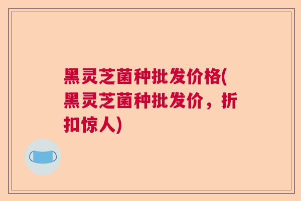 黑灵芝菌种批发价格(黑灵芝菌种批发价，折扣惊人)