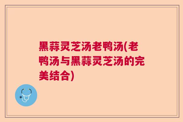 黑蒜灵芝汤老鸭汤(老鸭汤与黑蒜灵芝汤的完美结合)
