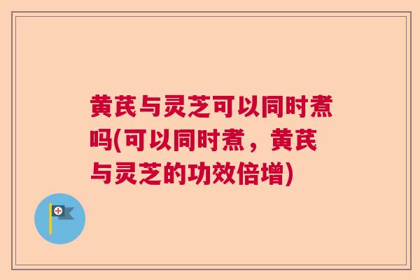 黄芪与灵芝可以同时煮吗(可以同时煮，黄芪与灵芝的功效倍增)