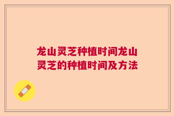 龙山灵芝种植时间龙山灵芝的种植时间及方法 龙山灵芝种植时间龙山灵芝的种植时间及方法
