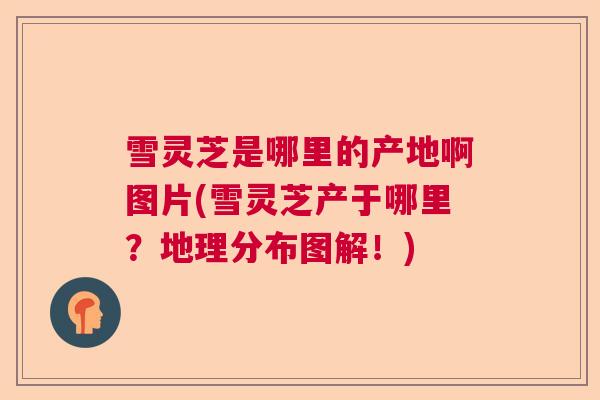 雪灵芝是哪里的产地啊图片(雪灵芝产于哪里？地理分布图解！)