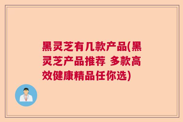 黑灵芝有几款产品(黑灵芝产品推荐 多款高效健康精品任你选)
