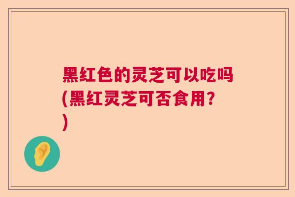 黑红色的灵芝可以吃吗(黑红灵芝可否食用？)
