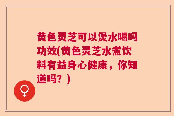黄色灵芝可以煲水喝吗功效(黄色灵芝水煮饮料有益身心健康，你知道吗？)
