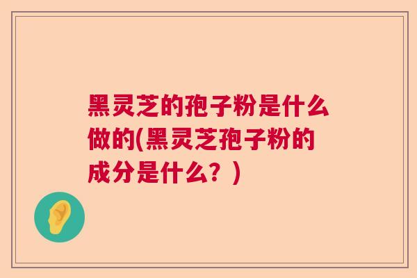 黑灵芝的孢子粉是什么做的(黑灵芝孢子粉的成分是什么？)