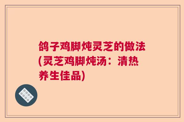鸽子鸡脚炖灵芝的做法(灵芝鸡脚炖汤：清热养生佳品)