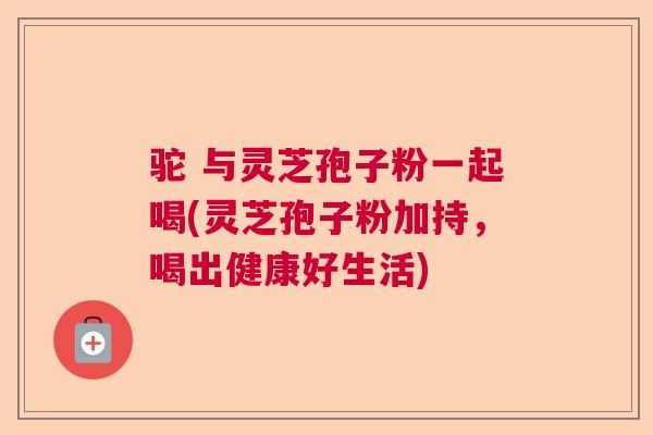 驼 与灵芝孢子粉一起喝(灵芝孢子粉加持，喝出健康好生活)