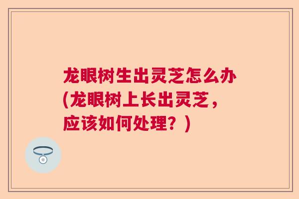 龙眼树生出灵芝怎么办(龙眼树上长出灵芝，应该如何处理？)