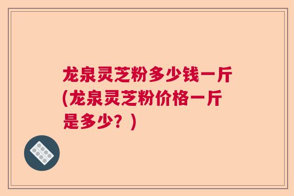 龙泉灵芝粉多少钱一斤(龙泉灵芝粉价格一斤是多少？)