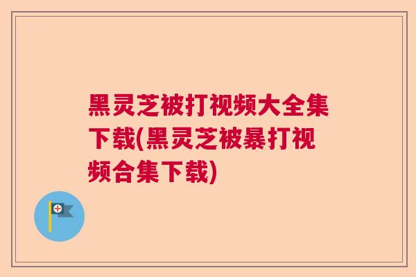 黑灵芝被打视频大全集下载(黑灵芝被暴打视频合集下载)