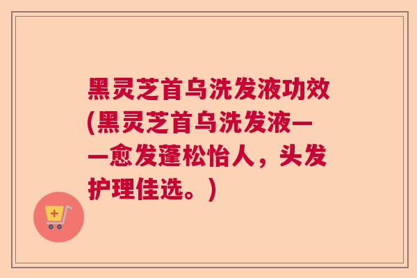 黑灵芝首乌洗发液功效(黑灵芝首乌洗发液——愈发蓬松怡人，头发护理佳选。)