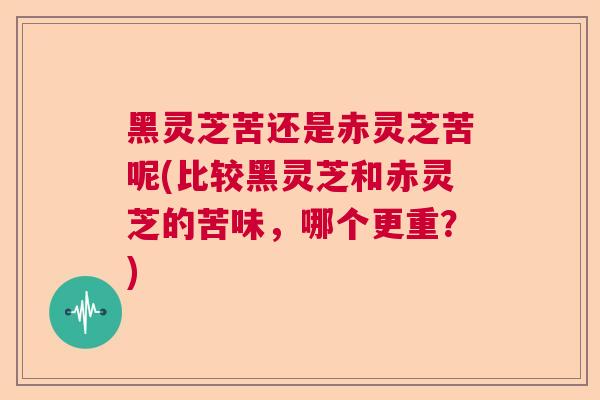 黑灵芝苦还是赤灵芝苦呢(比较黑灵芝和赤灵芝的苦味，哪个更重？)