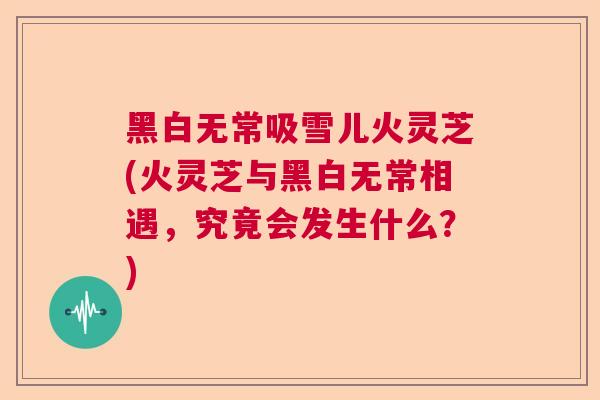 黑白无常吸雪儿火灵芝(火灵芝与黑白无常相遇，究竟会发生什么？)