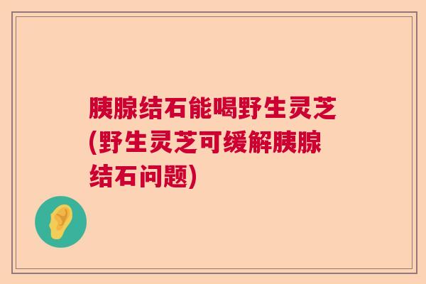 胰腺结石能喝野生灵芝(野生灵芝可缓解胰腺结石问题)