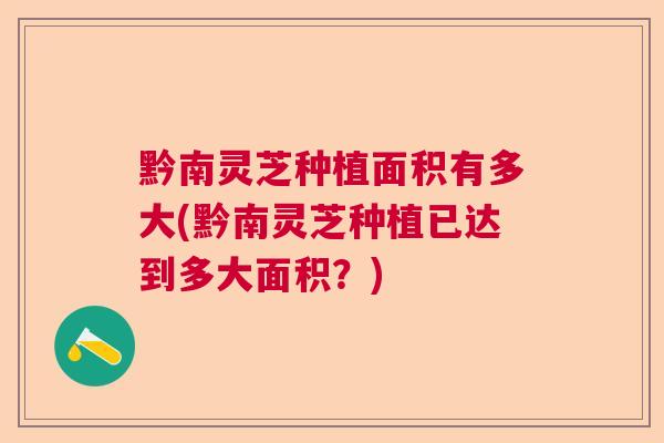 黔南灵芝种植面积有多大(黔南灵芝种植已达到多大面积？)