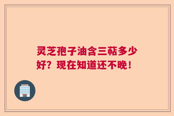 灵芝孢子油含三萜多少好？现在知道还不晚！