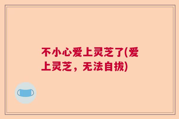 不小心爱上灵芝了(爱上灵芝,无法自拔) 不小心爱上灵芝了(爱上灵芝,无法自拔)
