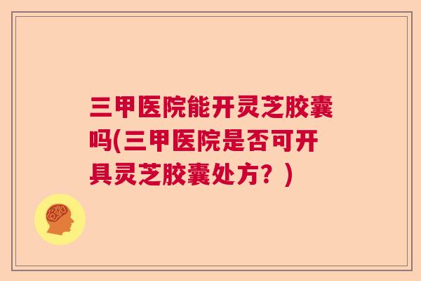 三甲医院能开灵芝胶囊吗(三甲医院是否可开具灵芝胶囊处方？)